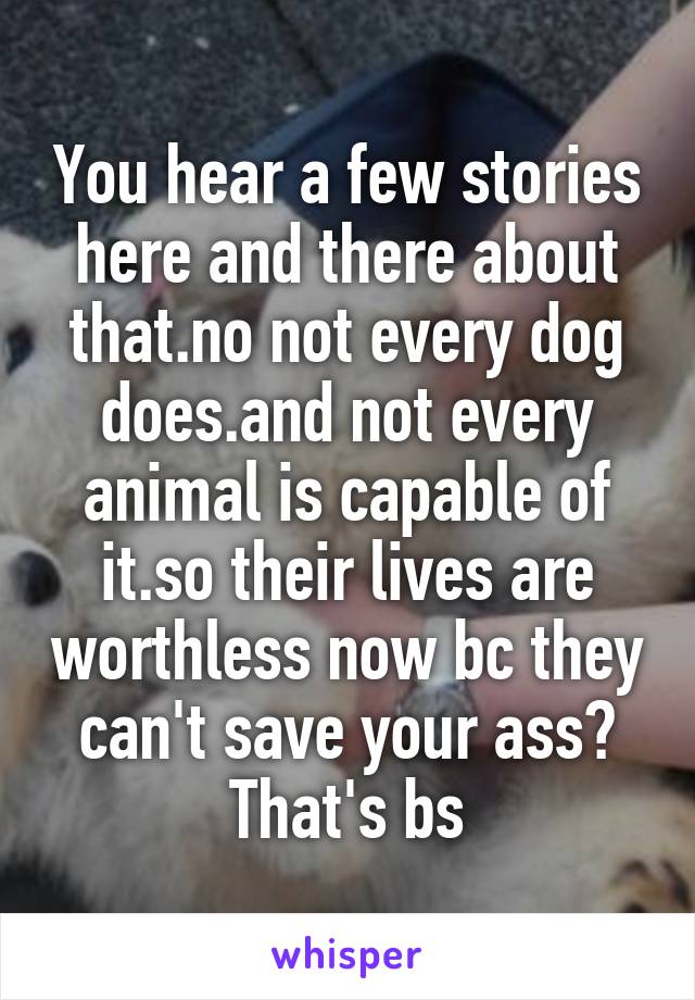 You hear a few stories here and there about that.no not every dog does.and not every animal is capable of it.so their lives are worthless now bc they can't save your ass? That's bs