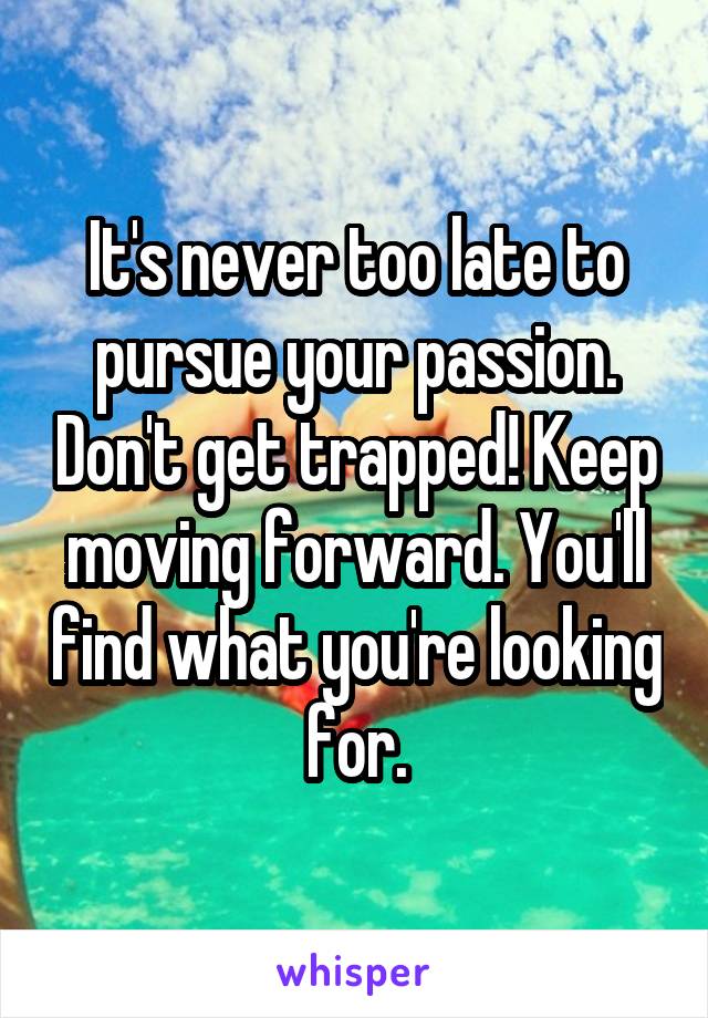 It's never too late to pursue your passion. Don't get trapped! Keep moving forward. You'll find what you're looking for.