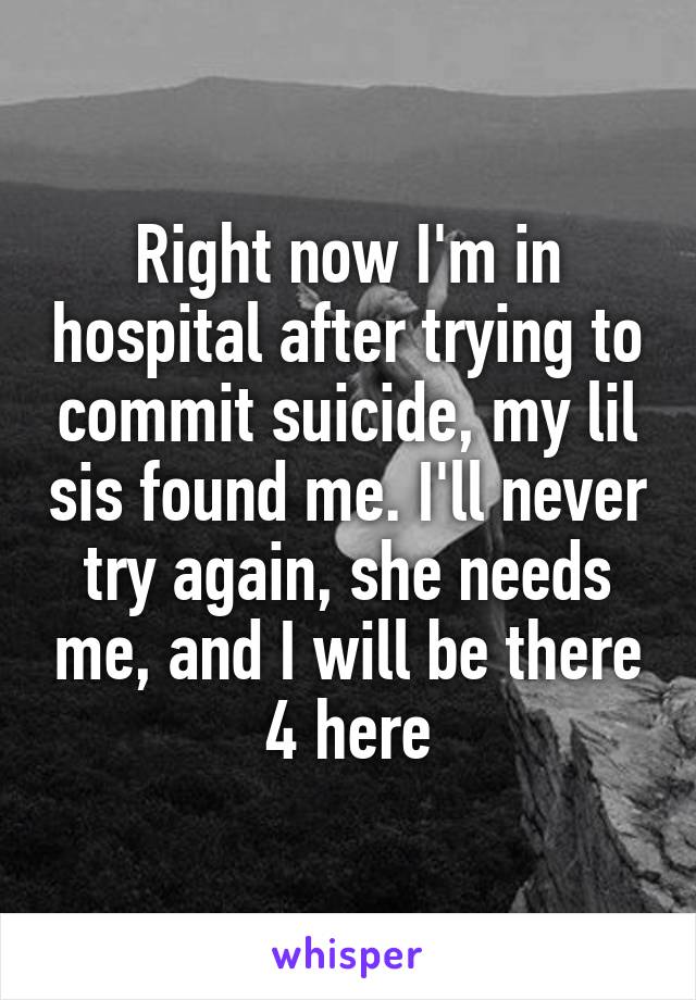 Right now I'm in hospital after trying to commit suicide, my lil sis found me. I'll never try again, she needs me, and I will be there 4 here