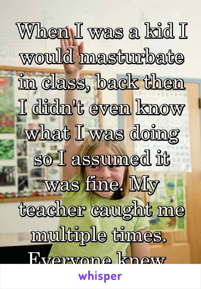 When I was a kid I would masturbate in class, back then I didn't even know what I was doing so I assumed it was fine. My teacher caught me multiple times. 
Everyone knew. 