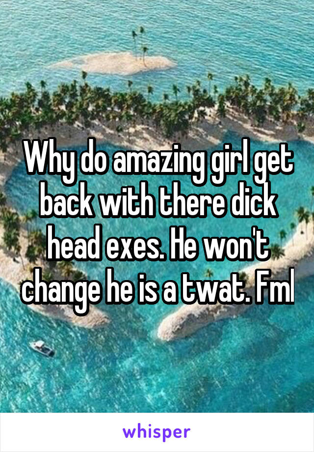 Why do amazing girl get back with there dick head exes. He won't change he is a twat. Fml
