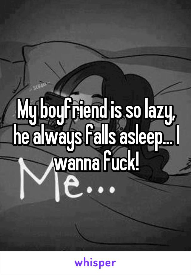My boyfriend is so lazy, he always falls asleep... I wanna fuck!