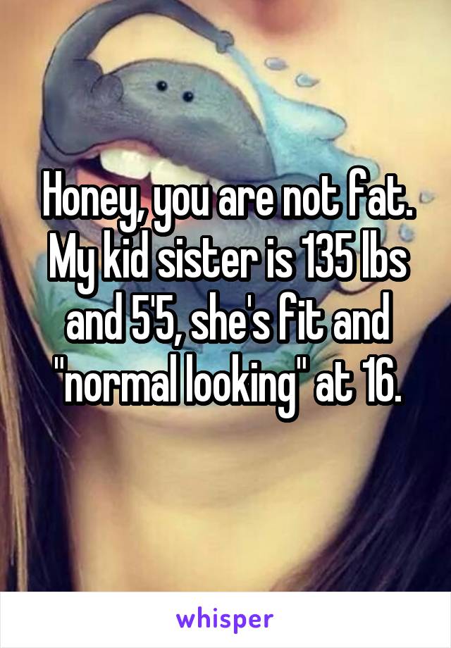 Honey, you are not fat.
My kid sister is 135 lbs and 5'5, she's fit and "normal looking" at 16.
