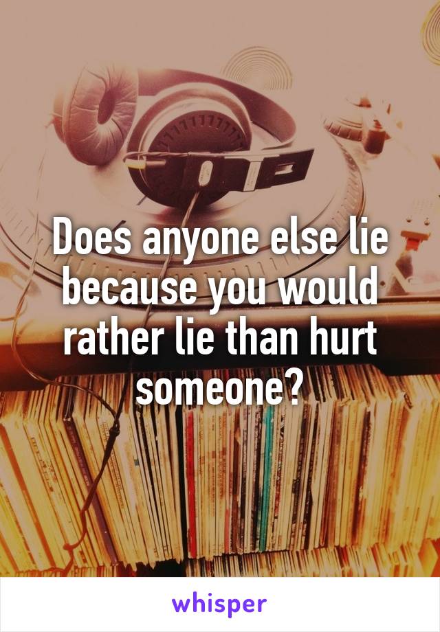 Does anyone else lie because you would rather lie than hurt someone?