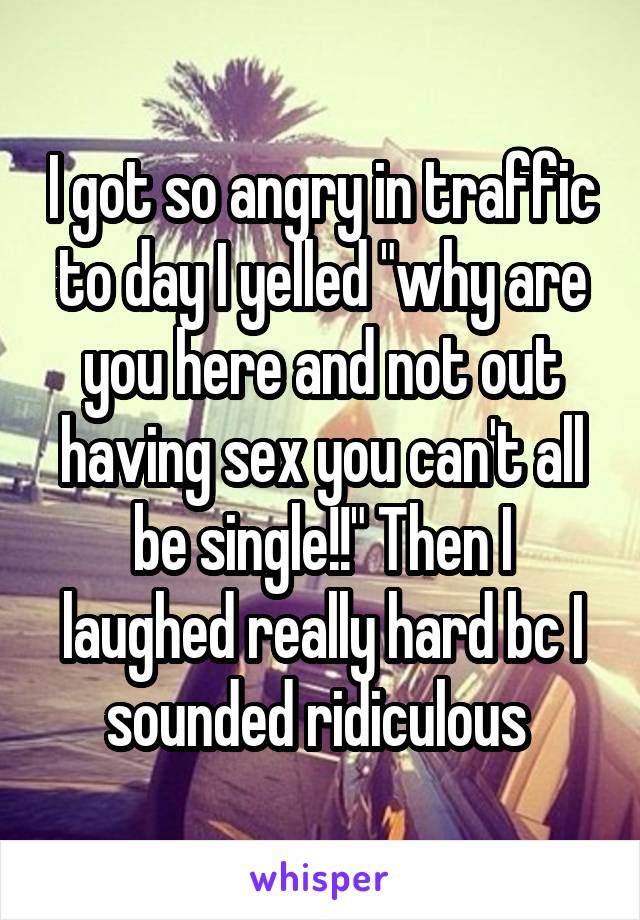 I got so angry in traffic to day I yelled "why are you here and not out having sex you can't all be single!!" Then I laughed really hard bc I sounded ridiculous 