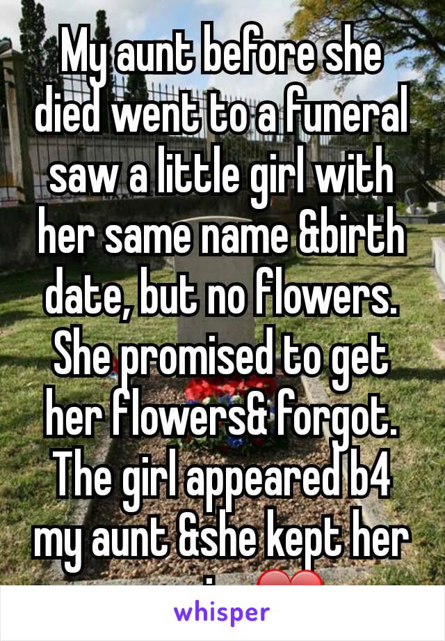 My aunt before she died went to a funeral saw a little girl with her same name &birth date, but no flowers. She promised to get her flowers& forgot. The girl appeared b4 my aunt &she kept her promise❤