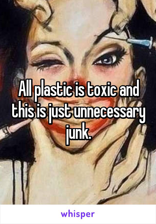 All plastic is toxic and this is just unnecessary junk.