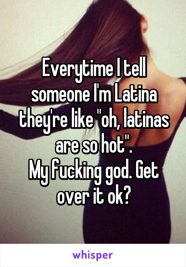 Everytime I tell someone I'm Latina they're like "oh, latinas are so hot".
My fucking god. Get over it ok?