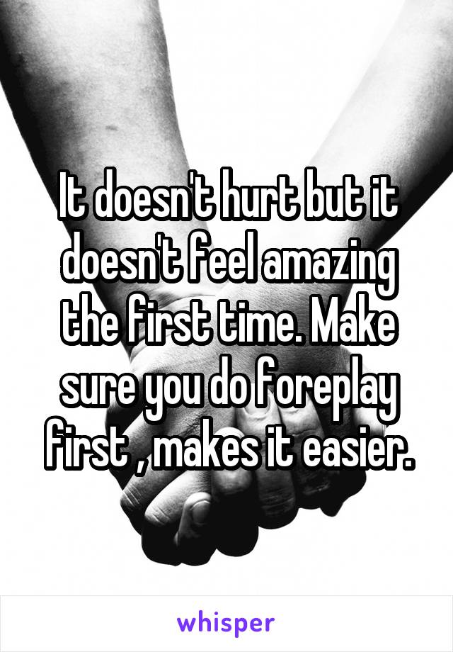 It doesn't hurt but it doesn't feel amazing the first time. Make sure you do foreplay first , makes it easier.