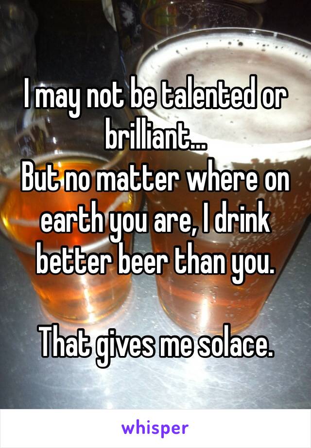 I may not be talented or brilliant...
But no matter where on earth you are, I drink better beer than you.

That gives me solace.