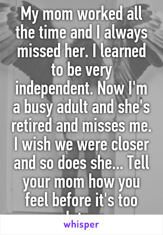 My mom worked all the time and I always missed her. I learned to be very independent. Now I'm a busy adult and she's retired and misses me. I wish we were closer and so does she... Tell your mom how you feel before it's too late. 