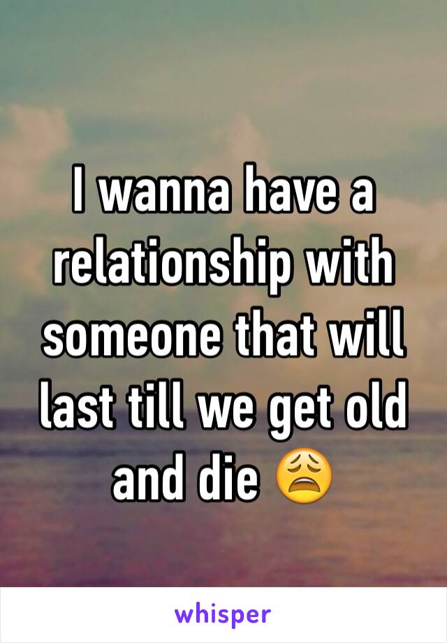 I wanna have a relationship with someone that will last till we get old and die 😩