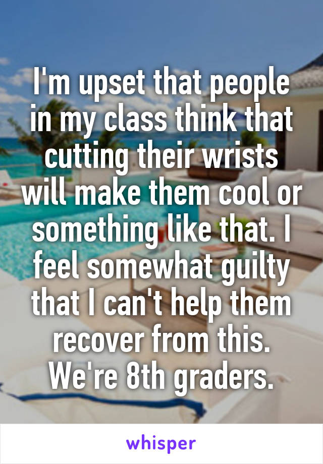 I'm upset that people in my class think that cutting their wrists will make them cool or something like that. I feel somewhat guilty that I can't help them recover from this.
We're 8th graders.