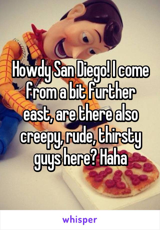 Howdy San Diego! I come from a bit further east, are there also creepy, rude, thirsty guys here? Haha