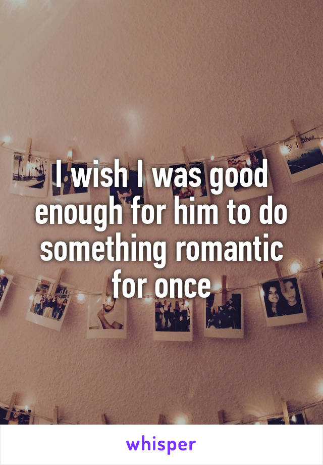 I wish I was good enough for him to do something romantic for once