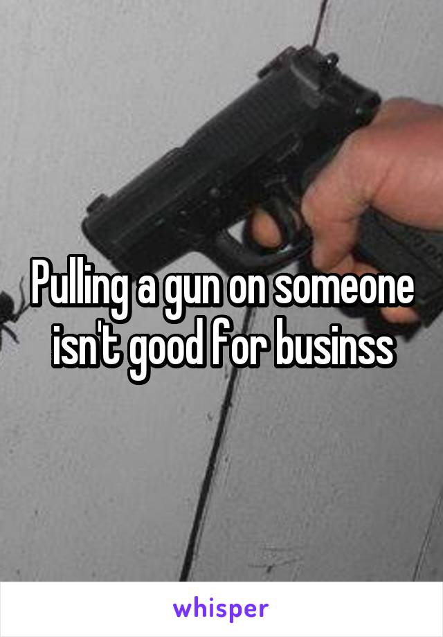 Pulling a gun on someone isn't good for businss