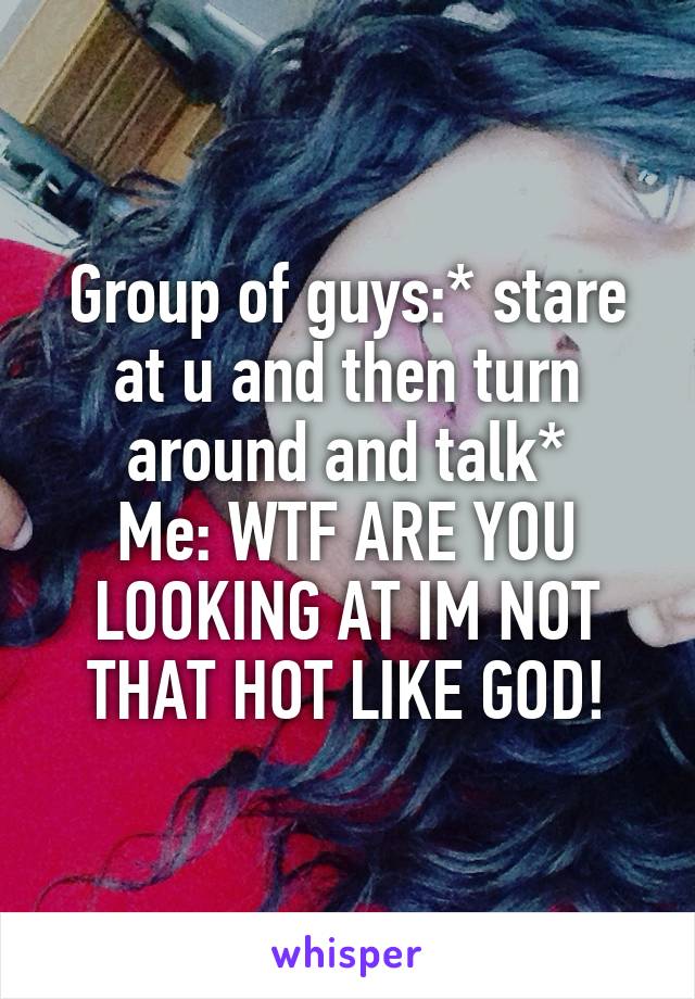 Group of guys:* stare at u and then turn around and talk*
Me: WTF ARE YOU LOOKING AT IM NOT THAT HOT LIKE GOD!