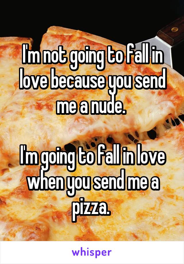 I'm not going to fall in love because you send me a nude. 

I'm going to fall in love when you send me a pizza. 