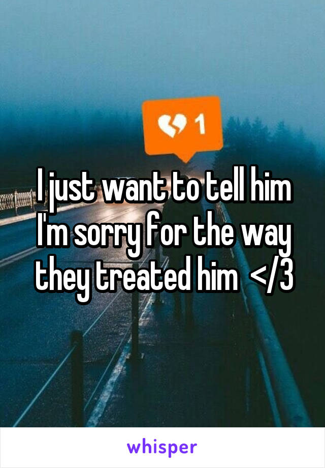 I just want to tell him I'm sorry for the way they treated him  </3