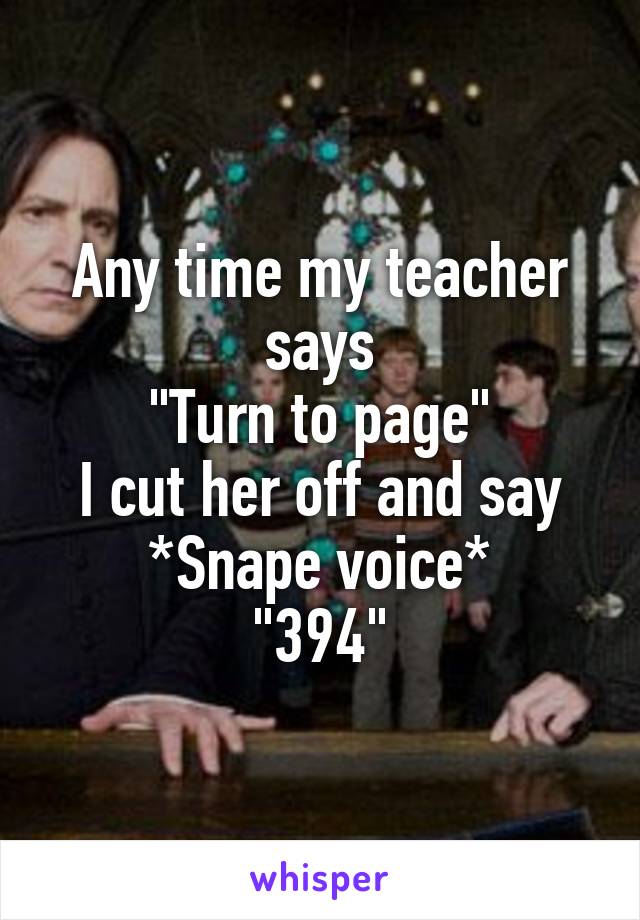Any time my teacher says
"Turn to page"
I cut her off and say
*Snape voice*
"394"