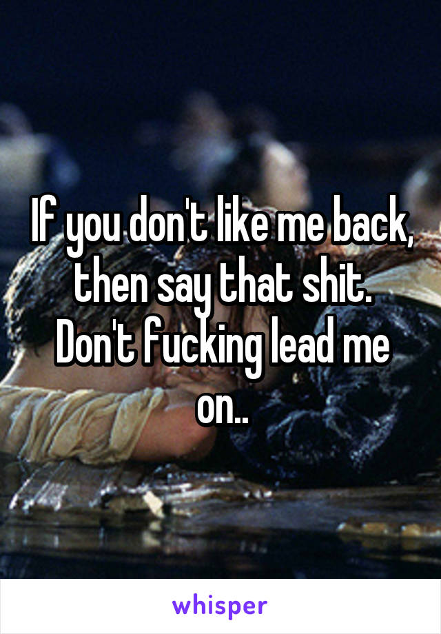 If you don't like me back, then say that shit. Don't fucking lead me on..
