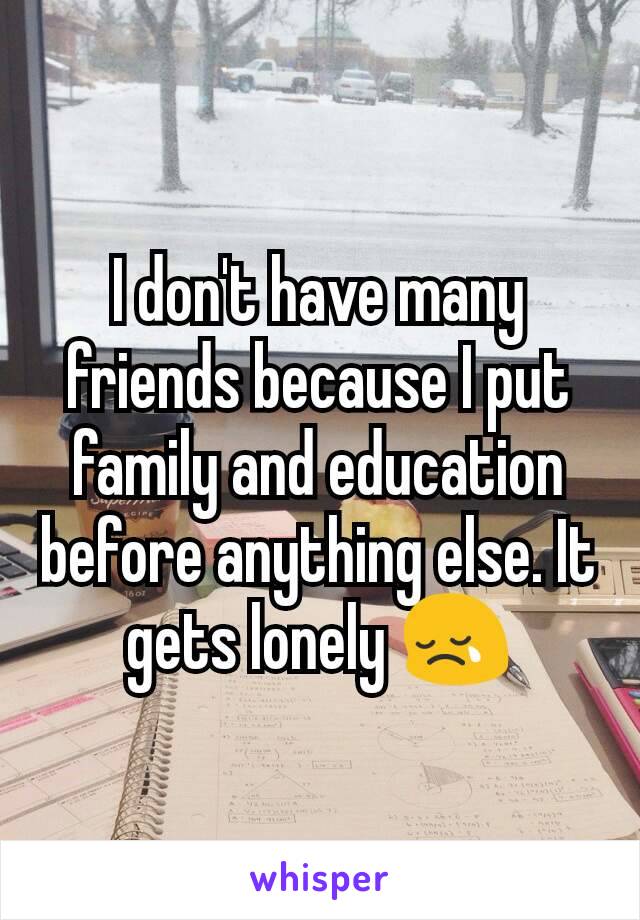I don't have many friends because I put family and education before anything else. It gets lonely 😢