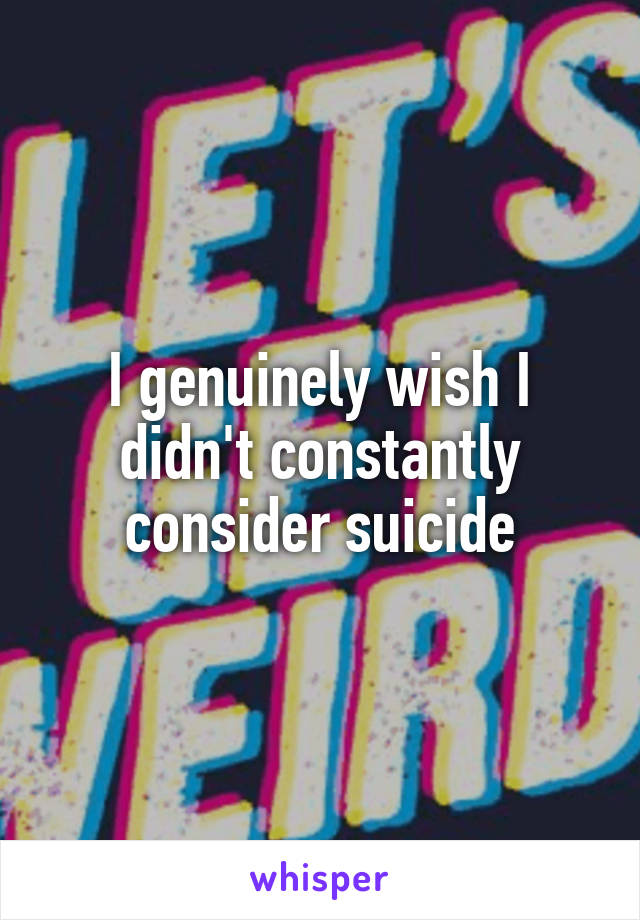 I genuinely wish I didn't constantly consider suicide