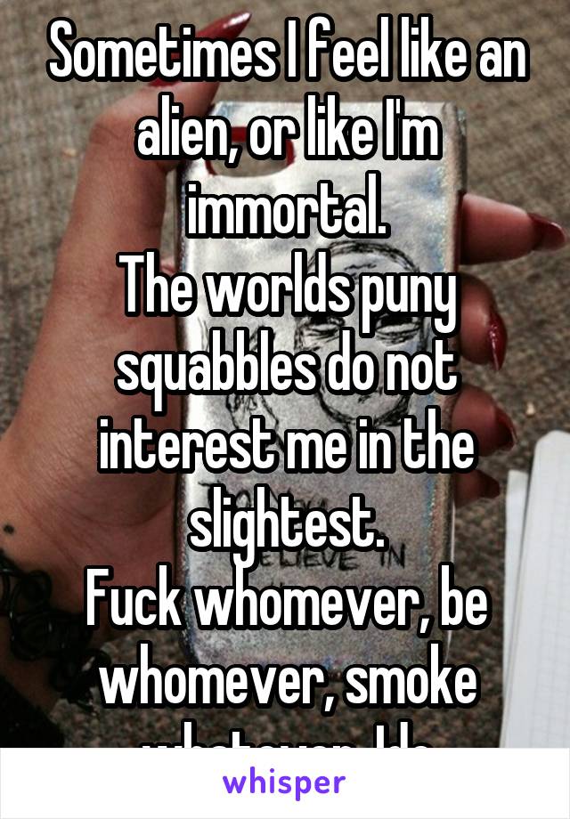 Sometimes I feel like an alien, or like I'm immortal.
The worlds puny squabbles do not interest me in the slightest.
Fuck whomever, be whomever, smoke whatever. Idc