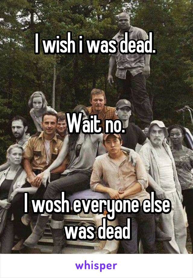 I wish i was dead. 


Wait no. 


I wosh everyone else was dead