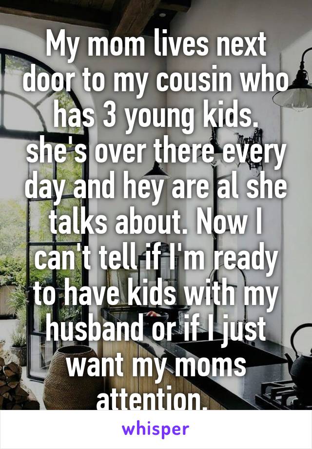 My mom lives next door to my cousin who has 3 young kids. she's over there every day and hey are al she talks about. Now I can't tell if I'm ready to have kids with my husband or if I just want my moms attention. 