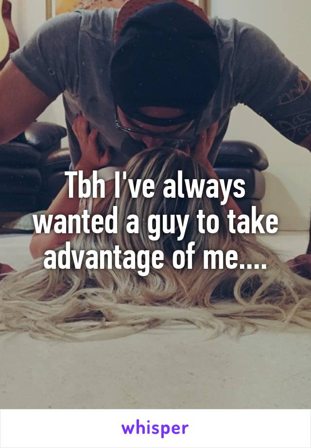 Tbh I've always wanted a guy to take advantage of me....