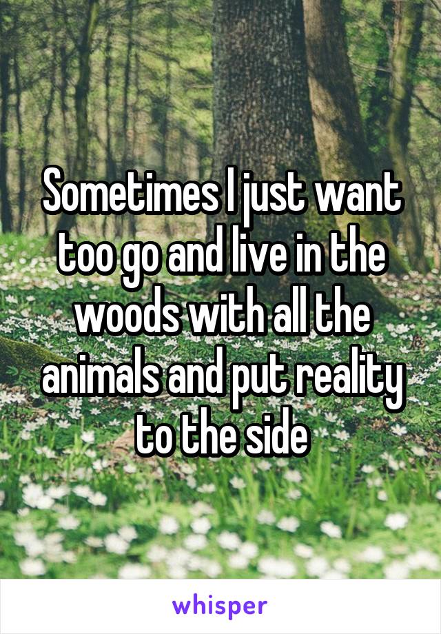 Sometimes I just want too go and live in the woods with all the animals and put reality to the side