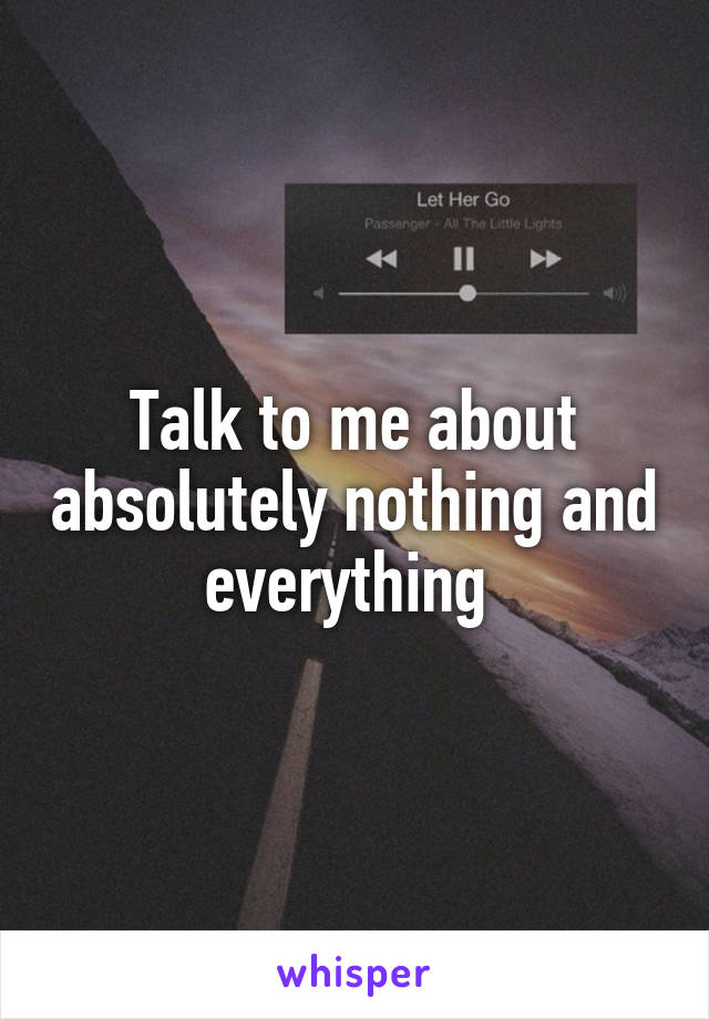 Talk to me about absolutely nothing and everything 