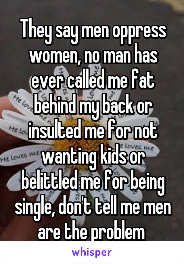 They say men oppress women, no man has ever called me fat behind my back or insulted me for not wanting kids or belittled me for being single, don't tell me men are the problem 