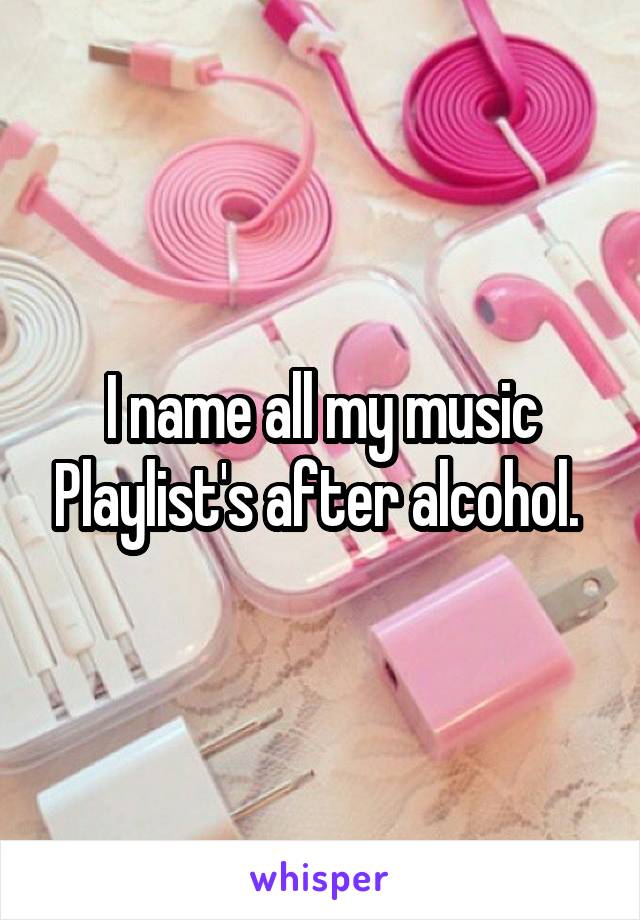 I name all my music Playlist's after alcohol. 