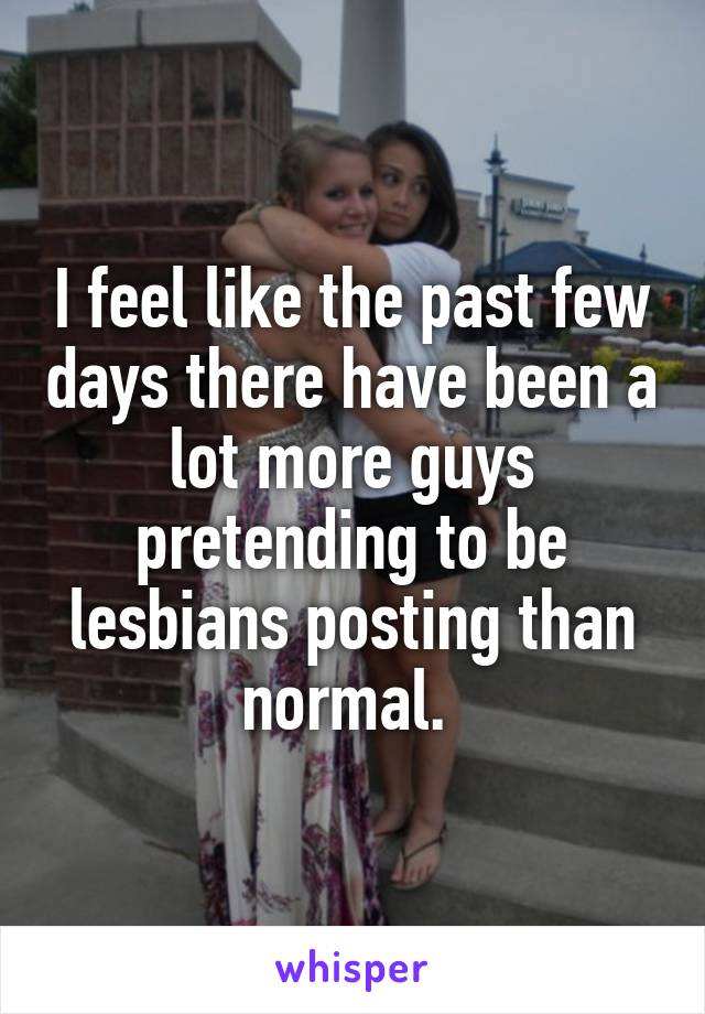 I feel like the past few days there have been a lot more guys pretending to be lesbians posting than normal. 