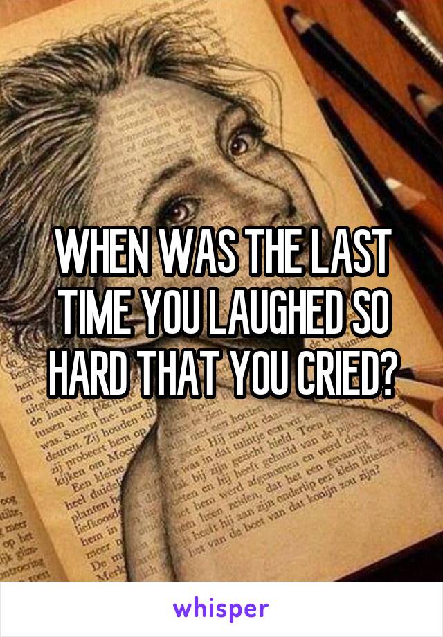 WHEN WAS THE LAST TIME YOU LAUGHED SO HARD THAT YOU CRIED?