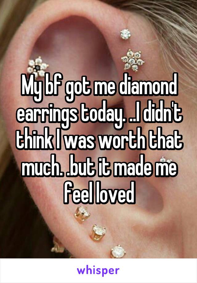 My bf got me diamond earrings today. ..I didn't think I was worth that much. .but it made me feel loved