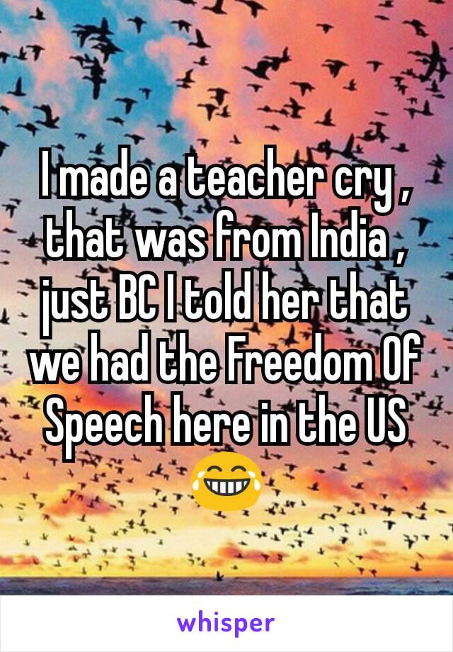 I made a teacher cry , that was from India , just BC I told her that we had the Freedom Of Speech here in the US 😂