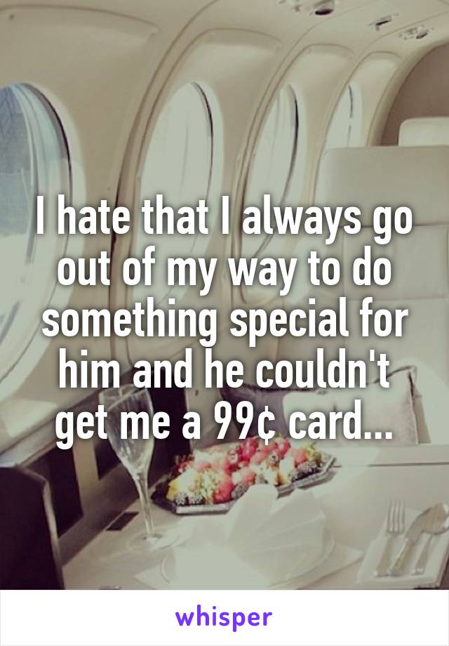I hate that I always go out of my way to do something special for him and he couldn't get me a 99¢ card...