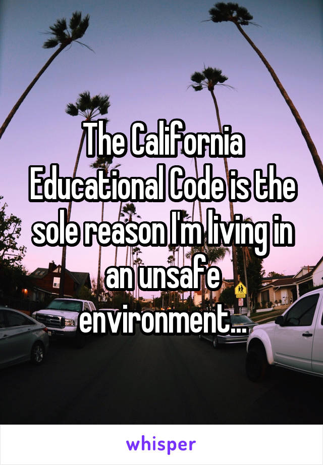 The California Educational Code is the sole reason I'm living in an unsafe environment...