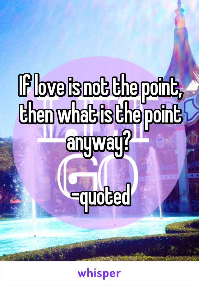 If love is not the point, then what is the point anyway? 

-quoted