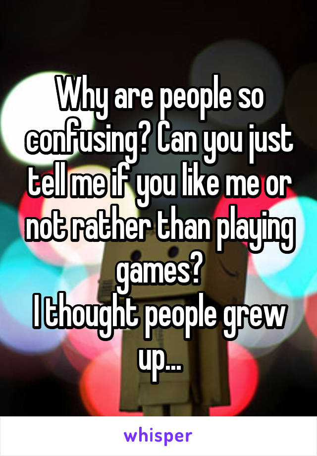 Why are people so confusing? Can you just tell me if you like me or not rather than playing games?
I thought people grew up...
