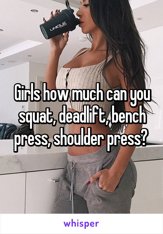 Girls how much can you squat, deadlift, bench press, shoulder press? 