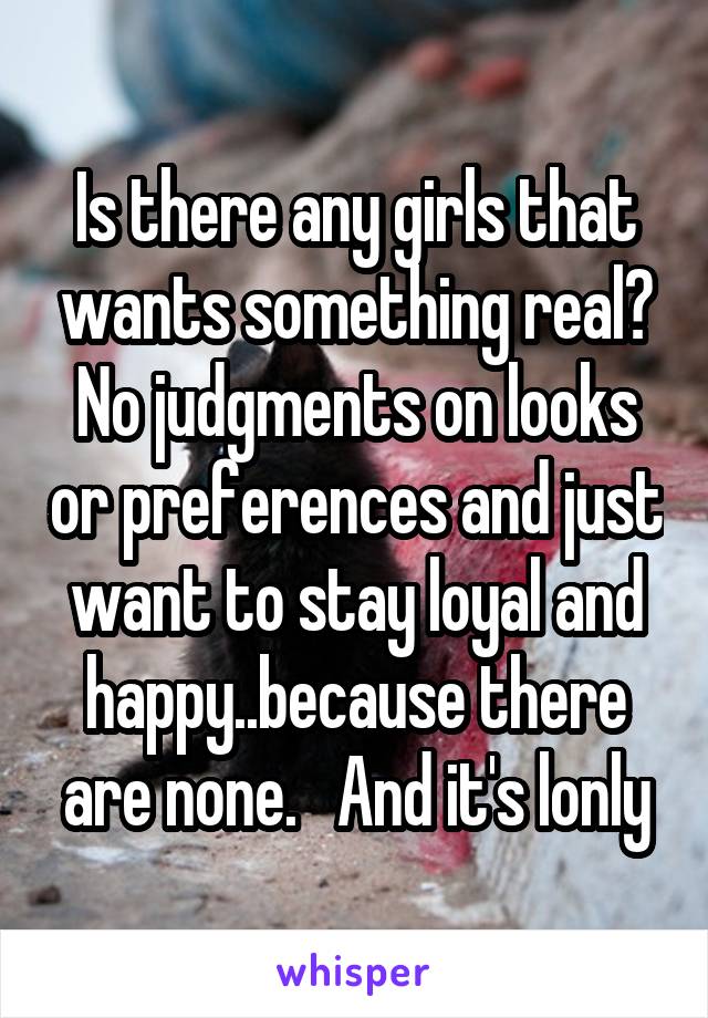 Is there any girls that wants something real? No judgments on looks or preferences and just want to stay loyal and happy..because there are none.   And it's lonly