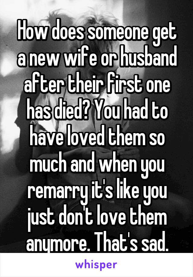 How does someone get a new wife or husband after their first one has died? You had to have loved them so much and when you remarry it's like you just don't love them anymore. That's sad.