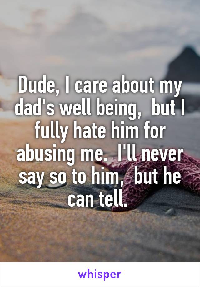 Dude, I care about my dad's well being,  but I fully hate him for abusing me.  I'll never say so to him,  but he can tell. 