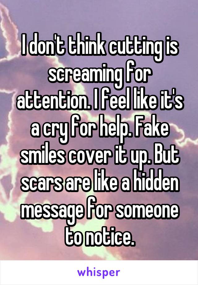 I don't think cutting is screaming for attention. I feel like it's a cry for help. Fake smiles cover it up. But scars are like a hidden message for someone to notice.