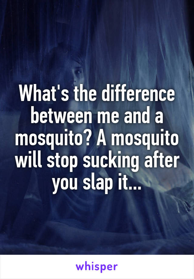 What's the difference between me and a mosquito? A mosquito will stop sucking after you slap it...