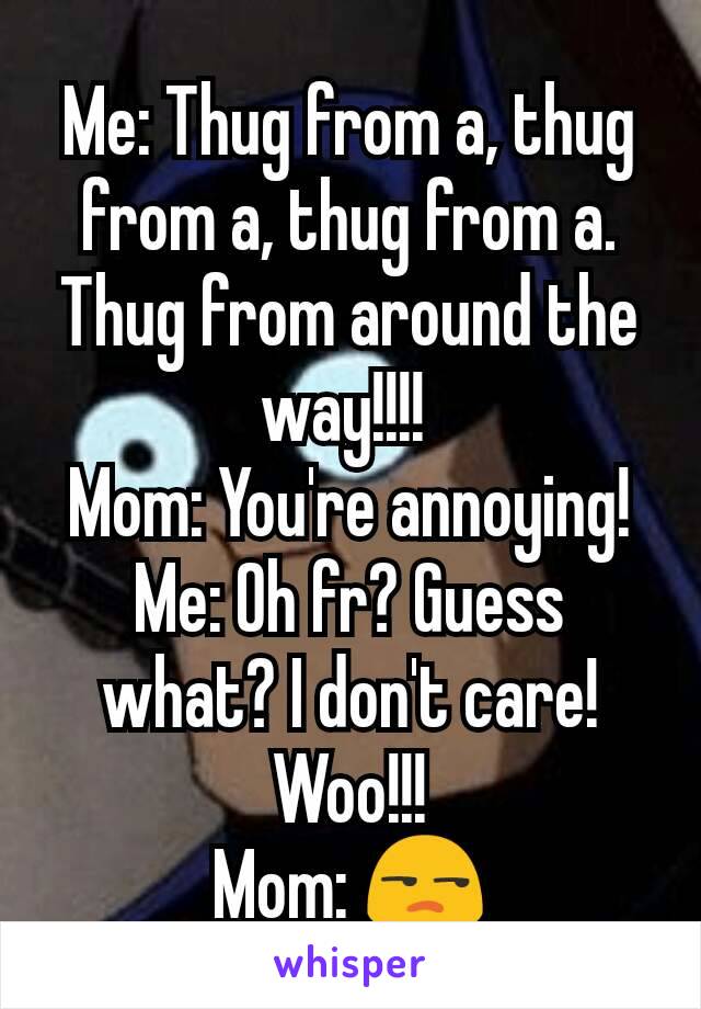 Me: Thug from a, thug from a, thug from a. Thug from around the way!!!! 
Mom: You're annoying!
Me: Oh fr? Guess what? I don't care! Woo!!!
Mom: 😒